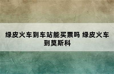 绿皮火车到车站能买票吗 绿皮火车到莫斯科